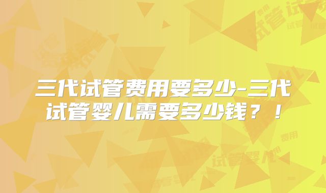 三代试管费用要多少-三代试管婴儿需要多少钱？！