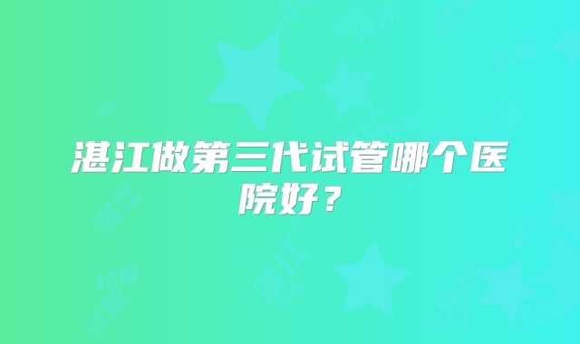 湛江做第三代试管哪个医院好？