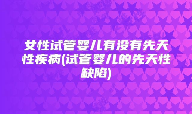 女性试管婴儿有没有先天性疾病(试管婴儿的先天性缺陷)