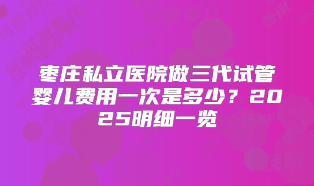 枣庄私立医院做三代试管婴儿费用一次是多少？2025明细一览