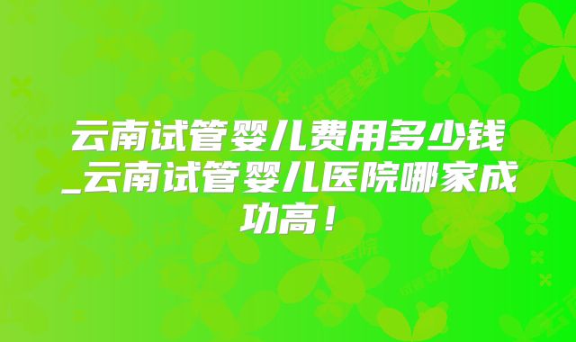 云南试管婴儿费用多少钱_云南试管婴儿医院哪家成功高!