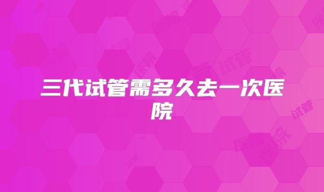 三代试管需多久去一次医院