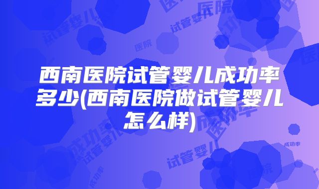 西南医院试管婴儿成功率多少(西南医院做试管婴儿怎么样)