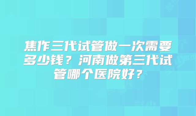 焦作三代试管做一次需要多少钱?河南做第三代试管哪个医院好?