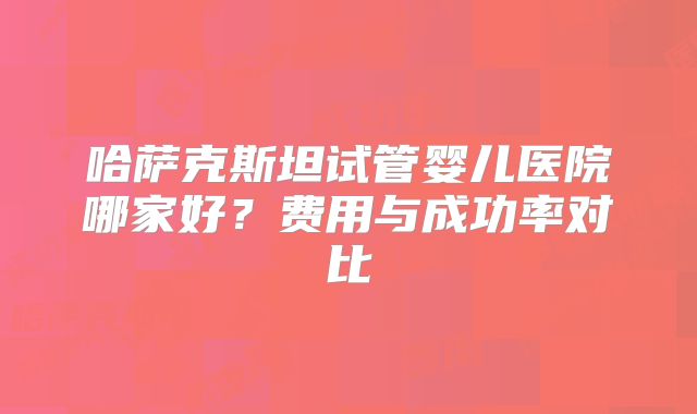 哈萨克斯坦试管婴儿医院哪家好？费用与成功率对比