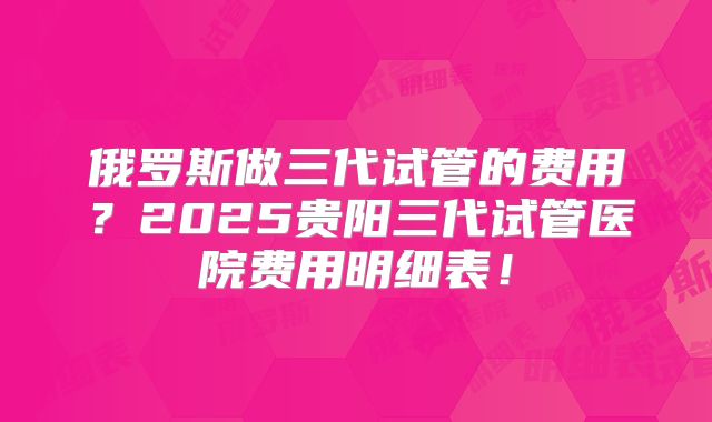 俄罗斯做三代试管的费用？2025贵阳三代试管医院费用明细表！