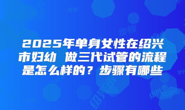2025年单身女性在绍兴市妇幼 做三代试管的流程是怎么样的？步骤有哪些