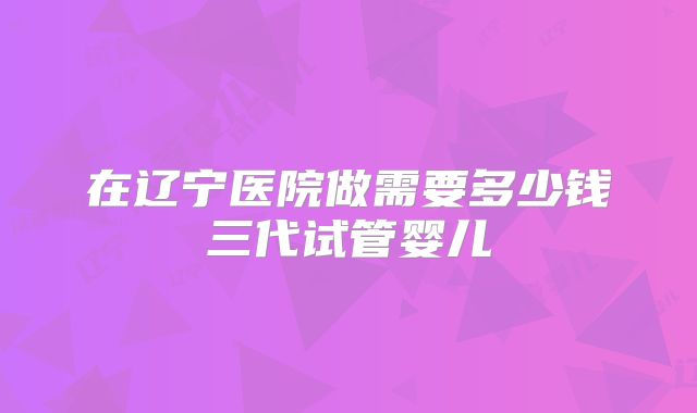 在辽宁医院做需要多少钱三代试管婴儿