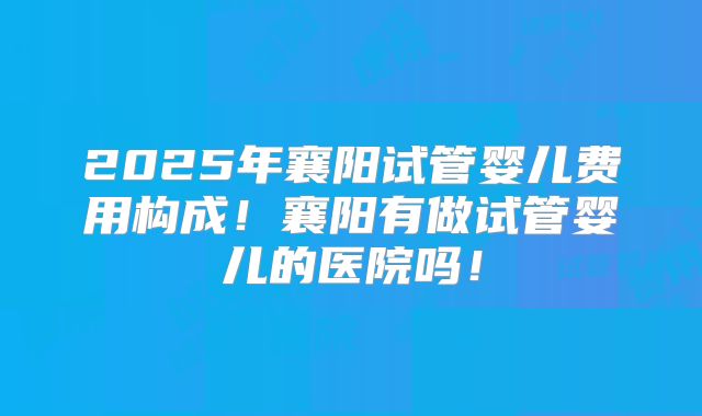 2025年襄阳试管婴儿费用构成！襄阳有做试管婴儿的医院吗！