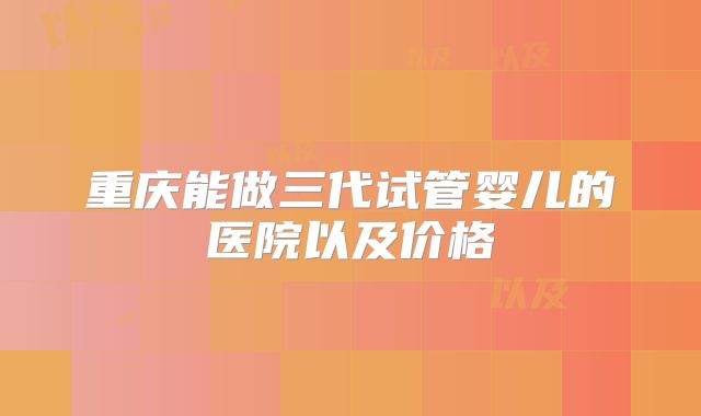 重庆能做三代试管婴儿的医院以及价格