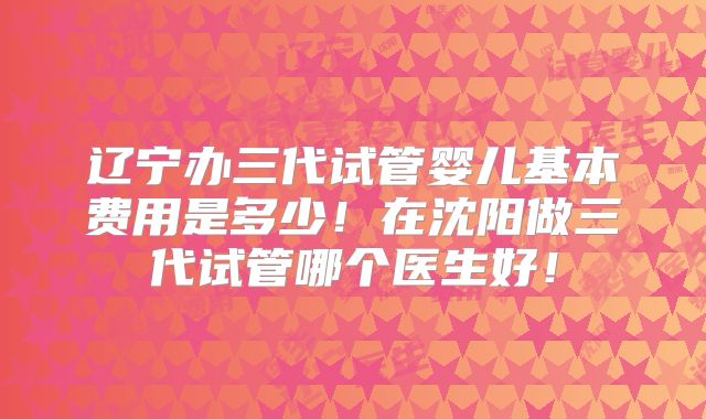 辽宁办三代试管婴儿基本费用是多少！在沈阳做三代试管哪个医生好！