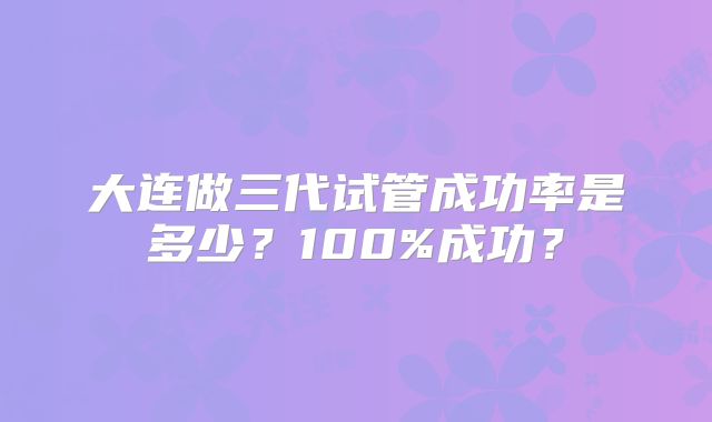 大连做三代试管成功率是多少？100%成功？