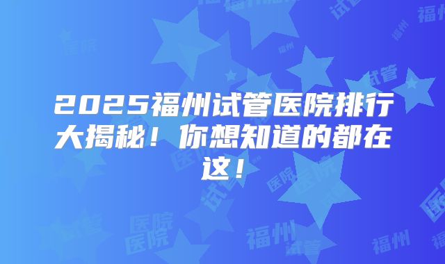 2025福州试管医院排行大揭秘!你想知道的都在这!