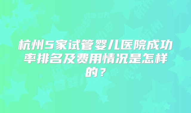 杭州5家试管婴儿医院成功率排名及费用情况是怎样的？