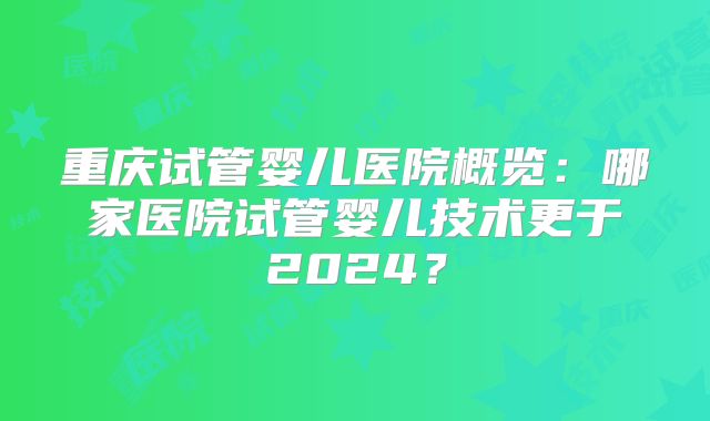 重庆试管婴儿医院概览：哪家医院试管婴儿技术更于2024？