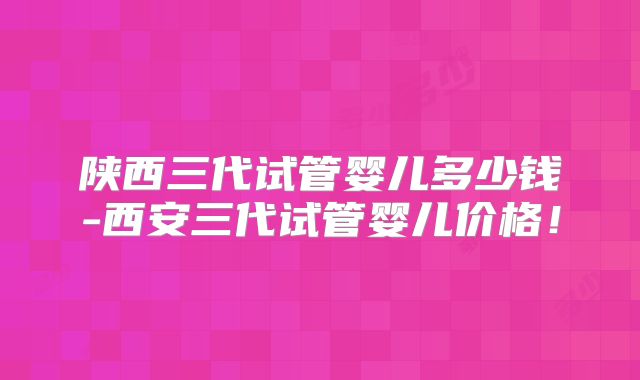 陕西三代试管婴儿多少钱-西安三代试管婴儿价格！
