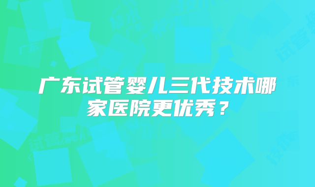 广东试管婴儿三代技术哪家医院更优秀？