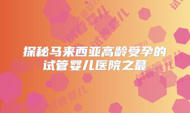 探秘马来西亚高龄受孕的试管婴儿医院之蕞