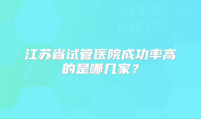 江苏省试管医院成功率高的是哪几家？