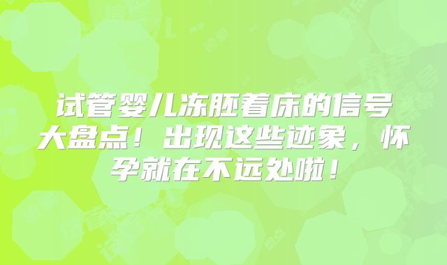 试管婴儿冻胚着床的信号大盘点!出现这些迹象,怀孕就在不远处啦!