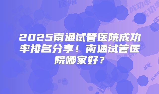 2025南通试管医院成功率排名分享！南通试管医院哪家好？