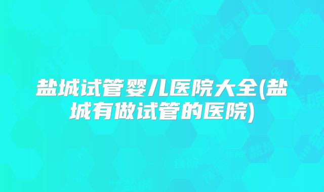 盐城试管婴儿医院大全(盐城有做试管的医院)