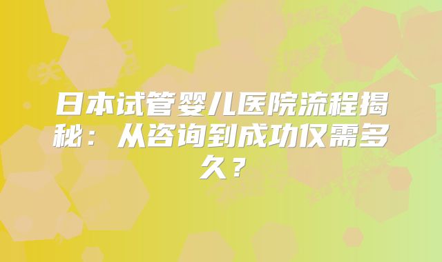 日本试管婴儿医院流程揭秘:从咨询到成功仅需多久?