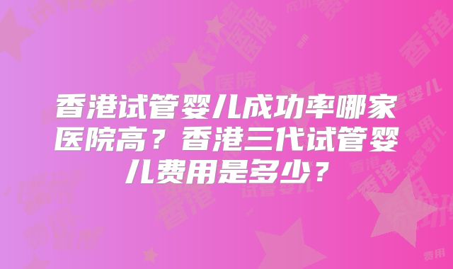 香港试管婴儿成功率哪家医院高？香港三代试管婴儿费用是多少？