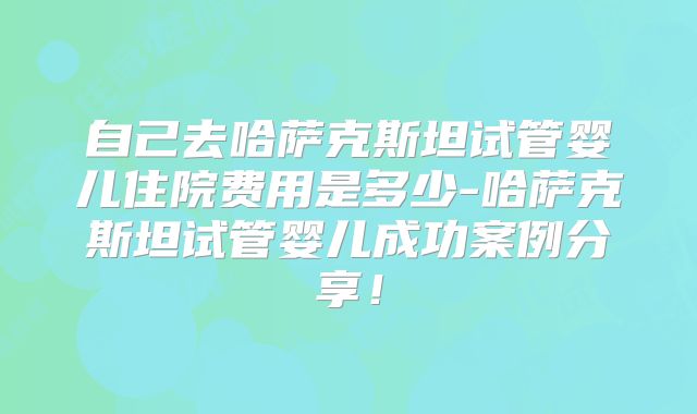 自己去哈萨克斯坦试管婴儿住院费用是多少-哈萨克斯坦试管婴儿成功案例分享！