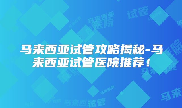 马来西亚试管攻略揭秘-马来西亚试管医院推荐!