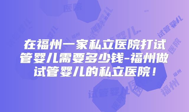 在福州一家私立医院打试管婴儿需要多少钱-福州做试管婴儿的私立医院！