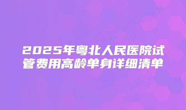 2025年粤北人民医院试管费用高龄单身详细清单