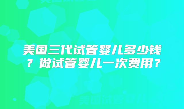 美国三代试管婴儿多少钱？做试管婴儿一次费用？