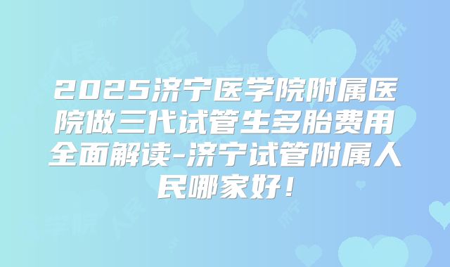2025济宁医学院附属医院做三代试管生多胎费用全面解读-济宁试管附属人民哪家好！