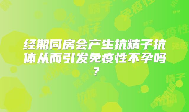 经期同房会产生抗精子抗体从而引发免疫性不孕吗？