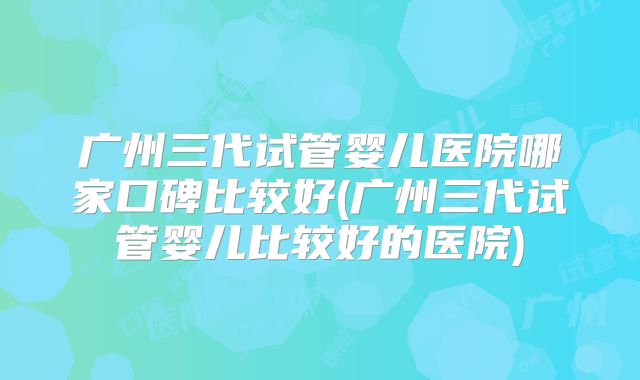 广州三代试管婴儿医院哪家口碑比较好(广州三代试管婴儿比较好的医院)
