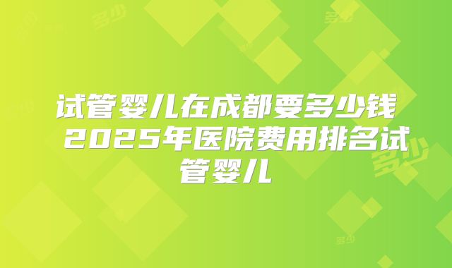 试管婴儿在成都要多少钱 2025年医院费用排名试管婴儿