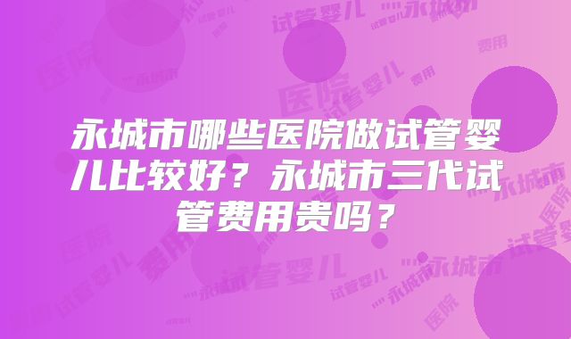 永城市哪些医院做试管婴儿比较好？永城市三代试管费用贵吗？