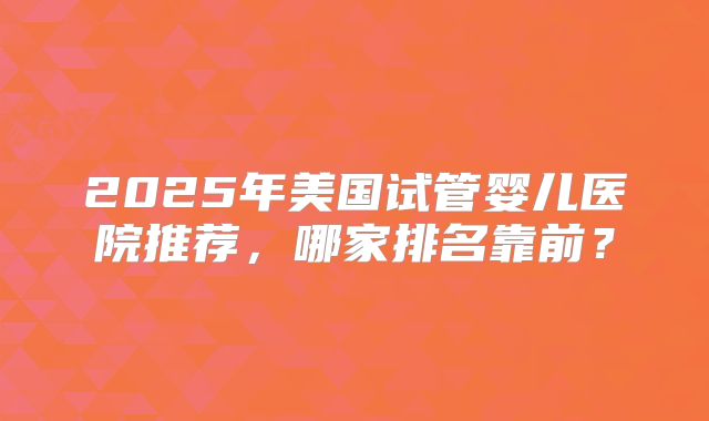 2025年美国试管婴儿医院推荐，哪家排名靠前？