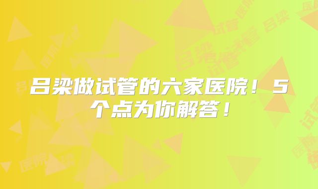 吕梁做试管的六家医院！5个点为你解答！