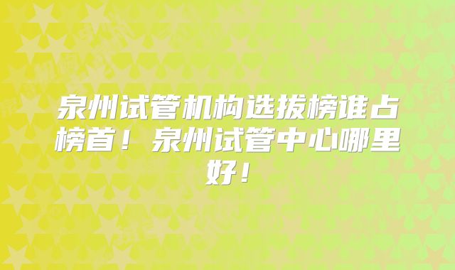 泉州试管机构选拔榜谁占榜首！泉州试管中心哪里好！