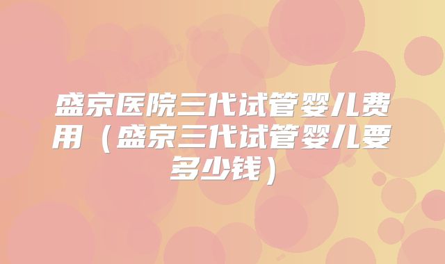 盛京医院三代试管婴儿费用（盛京三代试管婴儿要多少钱）