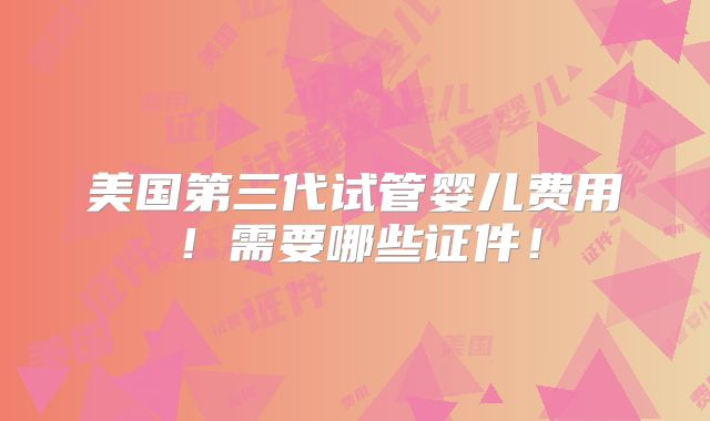 美国第三代试管婴儿费用!需要哪些证件!