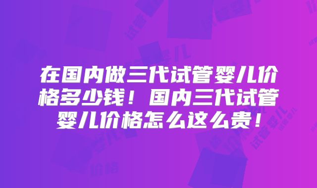 在国内做三代试管婴儿价格多少钱！国内三代试管婴儿价格怎么这么贵！
