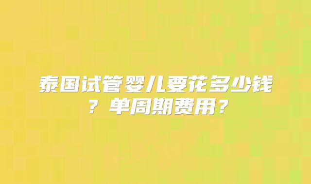 泰国试管婴儿要花多少钱？单周期费用？