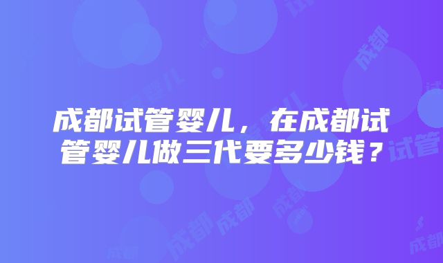 成都试管婴儿，在成都试管婴儿做三代要多少钱？