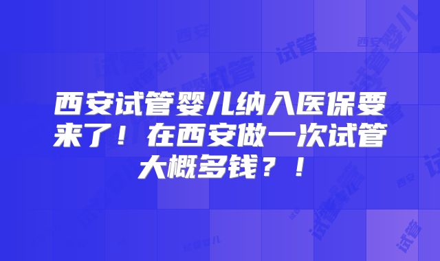 西安试管婴儿纳入医保要来了！在西安做一次试管大概多钱？！