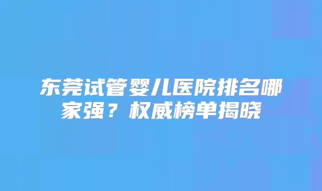 东莞试管婴儿医院排名哪家强?权威榜单揭晓