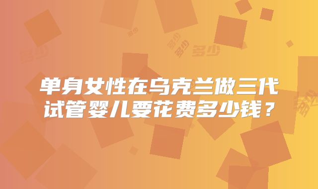 单身女性在乌克兰做三代试管婴儿要花费多少钱?