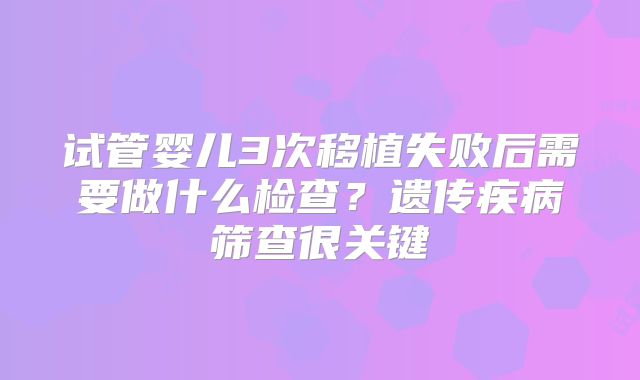 试管婴儿3次移植失败后需要做什么检查?遗传疾病筛查很关键